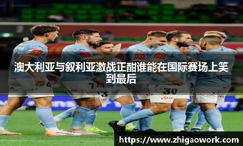 澳大利亚与叙利亚激战正酣谁能在国际赛场上笑到最后